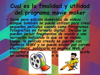 Cual es la finalidad y utilidad
del programa movie maker
• Sirve para edición doméstica de videos
aunque también se puede utilizar para crear
pequeñas películas usando como fotogramas
fotografías en formato digital. Incluso se
pueden incluir fragmentos de sonido o una
narración indicando lo que se va viendo.
Luego la película creada se guarda con
formato WMV y se puede enviar por correo
electrónico, publicarla en paginas Web o
copiarlas en un CD o DVD para reproducirla
en cámara o verla en un televisor.
•
 