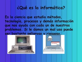 ¿Qué es la informática?
Es la ciencia que estudia métodos,
tecnología, procesos y demás información
que nos ayuda con cada un de nuestros
problemas. Si le damos un mal uso puede
ser bastante peligroso y riesgoso.
 