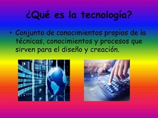 ¿Qué es la tecnología?
• Conjunto de conocimientos propios de la
técnicas, conocimientos y procesos que
sirven para el diseño y creación.
 