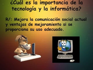 ¿Cuál es la importancia de la
tecnología y la informática?
R/: Mejora la comunicación social actual
y ventajas de mejoramiento si se
proporciona su uso adecuado.
 