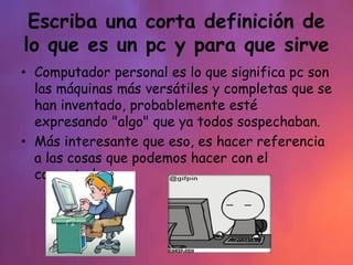 Escriba una corta definición de
lo que es un pc y para que sirve
• Computador personal es lo que significa pc son
las máquinas más versátiles y completas que se
han inventado, probablemente esté
expresando "algo" que ya todos sospechaban.
• Más interesante que eso, es hacer referencia
a las cosas que podemos hacer con el
computador.
 