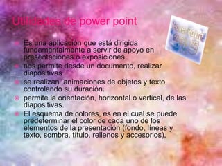Utilidades de power point
 Es una aplicación que está dirigida
fundamentalmente a servir de apoyo en
presentaciones o exposiciones
 nos permite desde un documento, realizar
diapositivas
 se realizan animaciones de objetos y texto
controlando su duración.
 permite la orientación, horizontal o vertical, de las
diapositivas.
 El esquema de colores, es en el cual se puede
predeterminar el color de cada uno de los
elementos de la presentación (fondo, líneas y
texto, sombra, título, rellenos y accesorios),
 