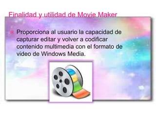 Finalidad y utilidad de Movie Maker
 Proporciona al usuario la capacidad de
capturar editar y volver a codificar
contenido multimedia con el formato de
video de Windows Media.
 