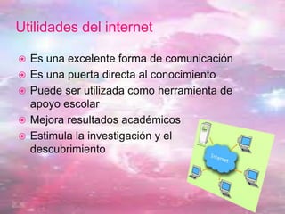 Utilidades del internet
 Es una excelente forma de comunicación
 Es una puerta directa al conocimiento
 Puede ser utilizada como herramienta de
apoyo escolar
 Mejora resultados académicos
 Estimula la investigación y el
descubrimiento
 
