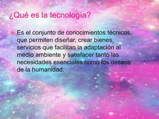 ¿Qué es la tecnología?
 Es el conjunto de conocimientos técnicos,
que permiten diseñar, crear bienes,
servicios que facilitan la adaptación al
medio ambiente y satisfacer tanto las
necesidades esenciales como los deseos
de la humanidad.
 