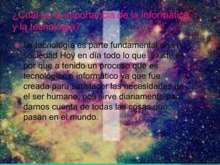 ¿Cuál es la importancia de la informática
y la tecnología?
 La tecnología es parte fundamental de la
sociedad Hoy en día todo lo que existe es
por que a tenido un proceso que es
tecnológico e informático ya que fue
creada para satisfacer las necesidades de
el ser humano, nos sirve diariamente para
darnos cuenta de todas las cosas que
pasan en el mundo.
 