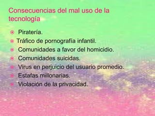 Consecuencias del mal uso de la
tecnología
 Piratería.
 Tráfico de pornografía infantil.
 Comunidades a favor del homicidio.
 Comunidades suicidas.
 Virus en perjuicio del usuario promedio.
 Estafas millonarias.
 Violación de la privacidad.
 