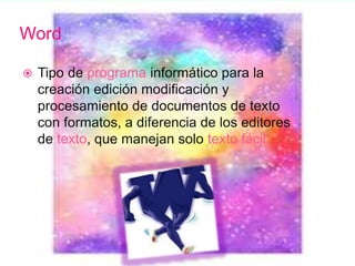 Word
 Tipo de programa informático para la
creación edición modificación y
procesamiento de documentos de texto
con formatos, a diferencia de los editores
de texto, que manejan solo texto fácil
 