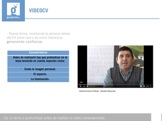 - Nueva forma, mostrando la persona detras
del CV pone cara y ve como interactua,
generando confianza.
VIDEOCV
- Es un tema a profundizar antes de realizar el vídeo correctamente.
Características

Antes de realizarlo hay que profundizar en el
tema teniendo en cuenta aspectos como:

Cuida la imagen personal.

El espacio.

La iluminación.
 