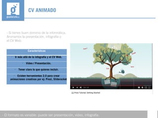 - Si tienes buen dominio de la informática,
Animamos la presentación, infografía o
el CV Web.
CV ANIMADO
- El formato es variable: puede ser presentación, video, infografía.
Características

Ir más allá de la infografía y el CV Web.

Video / Presentación.

Tener claro lo que quieres incluir.

Existen herramientas 2.0 para crear
animaciones creativas por ej: Prezi, Sliderocket
 