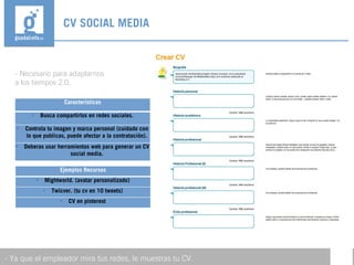 - Necesario para adaptarnos
a los tiempos 2.0.
CV SOCIAL MEDIA
- Ya que el empleador mira tus redes, le muestras tu CV.
Características

Busca compartirlos en redes sociales.

Controla tu imagen y marca personal (cuidado con
lo que publicas, puede afectar a la contratación).

Deberas usar herramientas web para generar un CV
social media.
Ejemplos Recursos

Mightworld. (avatar personalizado)

Twicver. (tu cv en 10 tweets)

CV en pinterest
 