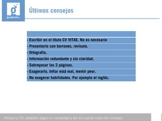 Últimos consejos
- Revisa tu CV, adáptalo según tu necesidad y ten en cuenta todos los consejos.
- Escribir en el título CV VITAE. No es necesario
- Presentarlo con borrones, revísalo.
- Ortografía.
- Información redundante y sin claridad.
- Sobrepasar las 2 páginas.
- Exagerarla. Inflar está mal, mentir peor.
- No exagerar habilidades. Por ejemplo el inglés.
 