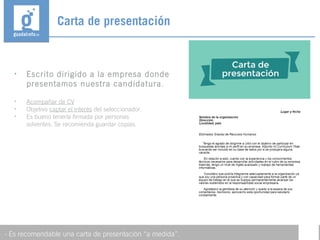 • Escrito dirigido a la empresa donde
presentamos nuestra candidatura.
• Acompañar de CV
• Objetivo captar el interés del seleccionador.
• Es bueno tenerla firmada por personas
solventes. Se recomienda guardar copias.
Carta de presentación
- Es recomendable una carta de presentación “a medida”.
 