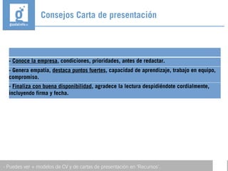 Consejos Carta de presentación
- Puedes ver + modelos de CV y de cartas de presentación en ‘Recursos’.
- Conoce la empresa, condiciones, prioridades, antes de redactar.
- Genera empatía, destaca puntos fuertes, capacidad de aprendizaje, trabajo en equipo,
compromiso.
- Finaliza con buena disponibilidad, agradece la lectura despidiéndote cordialmente,
incluyendo firma y fecha.
 