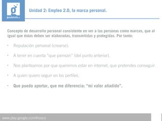 Concepto de desarrollo personal consistente en ver a las personas como marcas, que al
igual que éstas deben ser elaboradas, transmitidas y protegidas. Por tanto:
• Reputación personal (crearse).
• A tener en cuenta “que piensan” (del punto anterior).
• Nos planteamos por que queremos estar en internet, que pretendes conseguir.
• A quien quiero seguir en los perfiles.
• Que puedo aportar, que me diferencia: “mi valor añadido”.
Unidad 2: Empleo 2.0, la marca personal.
www.play.google.com/Kiosco
 