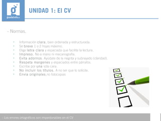 - Normas.
UNIDAD 1: El CV
- Los errores ortográficos son imperdonables en el CV
• Información clara, bien ordenada y estructurada.
• Sé breve 1 o 2 hojas máximo.
• Elige letra clara y espaciada que facilite la lectura.
• Impreso. No a mano ni mecanografía.
• Evita adornos. Ayúdate de la negrita y subrayado (claridad).
• Respeta margenes y espaciados entre párrafos.
• Escribe por una sóla cara.
• No incluir los títulos. A no ser que lo solicite.
• Envia originales,no fotocopias
 