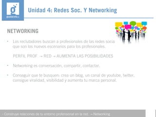 NETWORKING
• Los reclutadores buscan a profesionales de las redes sociales y la web 2.0, ya
que son los nuevos escenarios para los profesionales.
PERFIL PROF RED AUMENTA LAS POSIBILIDADES→ →
• Networking es conversación, compartir, contactar.
• Conseguir que te busquen: crea un blog, un canal de youtube, twitter,
consigue viralidad, visibilidad y aumenta tu marca personal.
Unidad 4: Redes Soc. Y Networking
- Construye relaciones de tu entorno profensional en la red. Networking→
 