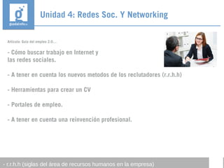 Artículo: Guía del empleo 2.0…
- Cómo buscar trabajo en Internet y
las redes sociales.
- A tener en cuenta los nuevos metodos de los reclutadores (r.r.h.h)
- Herramientas para crear un CV
- Portales de empleo.
- A tener en cuenta una reinvención profesional.
Unidad 4: Redes Soc. Y Networking
- r.r.h.h (siglas del área de recursos humanos en la empresa)
 