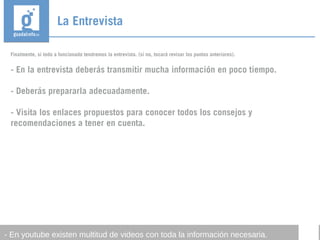 La Entrevista
- En youtube existen multitud de videos con toda la información necesaria.
Finalmente, si todo a funcionado tendremos la entrevista. (si no, tocará revisar los puntos anteriores).
- En la entrevista deberás transmitir mucha información en poco tiempo.
- Deberás prepararla adecuadamente.
- Visita los enlaces propuestos para conocer todos los consejos y
recomendaciones a tener en cuenta.
 