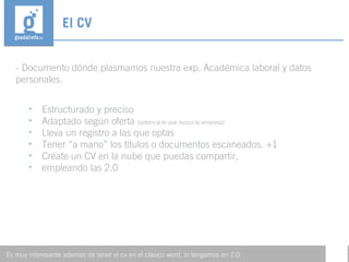 - Documento dónde plasmamos nuestra exp. Académica laboral y datos
personales.
El CV
'Es muy interesante además de tener el cv en el clásico word, lo tengamos en 2.0
• Estructurado y preciso
• Adaptado según oferta (potencia lo que busca la empresa)
• Lleva un registro a las que optas
• Tener “a mano” los títulos o documentos escaneados. +1
• Créate un CV en la nube que puedas compartir,
• empleando las 2.0
 