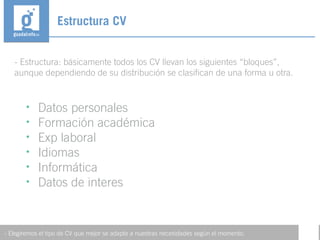 - Estructura: básicamente todos los CV llevan los siguientes “bloques”,
aunque dependiendo de su distribución se clasifican de una forma u otra.
Estructura CV
- Elegiremos el tipo de CV que mejor se adapte a nuestras necesidades según el momento.
• Datos personales
• Formación académica
• Exp laboral
• Idiomas
• Informática
• Datos de interes
 
