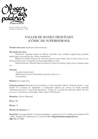 Rúa dos Castiñeiros Nº6-Baixo
Santiago de Compostela – 15704

TALLER DE BANDA DESEÑADA
(CÓMIC DE SUPERHEROES)
Temática do curso: Superheroes liña americana.
Descrición do curso:
Obxectivos: Aprender técnicas de debuxo enfocadas cara a temática superheroica, portadas,
splash-pages, secuenciación das viñetas, composición...
Método de traballo: Proposta de exercicios prácticos para realizar tanto na clase como en casa.
Proxecto final no que se incluirán as técnicas aprendidas no curso.
Material necesario: Material básico de debuxo (Caderno de debuxo, lapis, goma, rotulador negro
etc)
Temario:
-Creación de personaxes
-Definición do entorno (Secundarios, paisaxes, obxectos...)
-Caso práctico
Profesor: José Ángel Ares
Currículo profesor: Ilustrador de Urco Editora e Contos Estraños Editora (“Solomon Kane”, a serie
infantil “As aventuras do Apalpador”...) Colaborador habitual nas revistas de banda deseñada
“Sinónimos de Lucro”, “Arca de las Historietas”, “Cómic 21” y creador del webcómic dixital “No eres
tú, soy yo”. Coautor da novela gráfica “Rosa y Javier” (De Ponent)
Duración: 12 horas (Mensual)
Prezo: 35€
Prazas: 15
Mínimo de alumnos: 10
Inscrición: Na propia libraría “O fogar das palabras” a partires do 01/11/13 (Rúa dos Castiñeiros Nº6
– Baixo. Santiago de Compostela) ou a través do Mail: ofogardaspalabras@gmail.com

Tlf: 981-577569

 