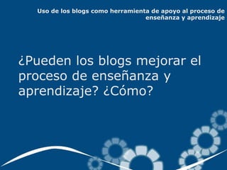 Uso de los blogs como herramienta de apoyo al proceso de
                                  enseñanza y aprendizaje




¿Pueden los blogs mejorar el
proceso de enseñanza y
aprendizaje? ¿Cómo?
 