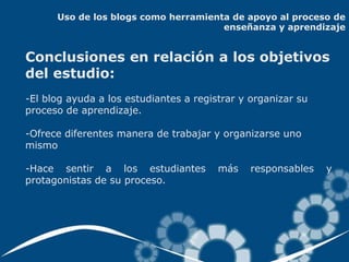 Uso de los blogs como herramienta de apoyo al proceso de
                                      enseñanza y aprendizaje


Conclusiones en relación a los objetivos
del estudio:
-El blog ayuda a los estudiantes a registrar y organizar su
proceso de aprendizaje.

-Ofrece diferentes manera de trabajar y organizarse uno
mismo

-Hace sentir a los estudiantes          más    responsables   y
protagonistas de su proceso.
 