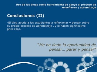 Uso de los blogs como herramienta de apoyo al proceso de
                                      enseñanza y aprendizaje


Conclusiones (II)
-El blog ayuda a los estudiantes a reflexionar y pensar sobre
su propio proceso de aprendizaje , y lo hacen significativo
para ellos.




                      “Me ha dado la oportunidad de
                           pensar… parar y pensar”
 