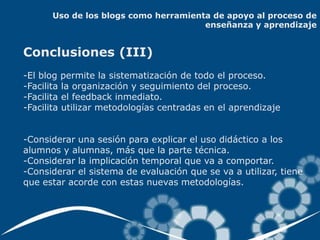 Uso de los blogs como herramienta de apoyo al proceso de
                                      enseñanza y aprendizaje


Conclusiones (III)
-El blog permite la sistematización de todo el proceso.
-Facilita la organización y seguimiento del proceso.
-Facilita el feedback inmediato.
-Facilita utilizar metodologías centradas en el aprendizaje


-Considerar una sesión para explicar el uso didáctico a los
alumnos y alumnas, más que la parte técnica.
-Considerar la implicación temporal que va a comportar.
-Considerar el sistema de evaluación que se va a utilizar, tiene
que estar acorde con estas nuevas metodologías.
 