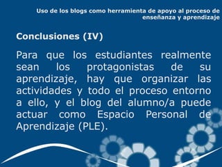Uso de los blogs como herramienta de apoyo al proceso de
                                   enseñanza y aprendizaje


Conclusiones (IV)

Para que los estudiantes realmente
sean    los   protagonistas   de   su
aprendizaje, hay que organizar las
actividades y todo el proceso entorno
a ello, y el blog del alumno/a puede
actuar como Espacio Personal de
Aprendizaje (PLE).
 