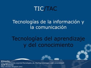 TIC/TAC

              Tecnologías de la información y
                     la comunicación

             Tecnologías del aprendizaje
                 y del conocimiento

Wikipedia:
http://ca.wikipedia.org/wiki/Tecnologies_de_l%27aprenentage_i_del_coneixement
Jordi Vivancos:
http://ticotac.blogspot.com/
 