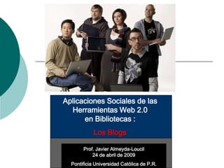 Aplicaciones Sociales de las
  Herramientas Web 2.0
      en Bibliotecas :
            Los Blogs

       Prof. Javier Almeyda-Loucil
           24 de abril de 2009
  Pontificia Universidad Católica de P.R.
 