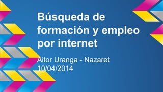 Búsqueda de
formación y empleo
por internet
Aitor Uranga - Nazaret
10/04/2014
 