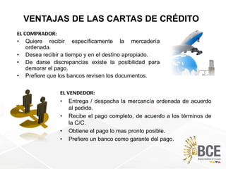 EL VENDEDOR:
• Entrega / despacha la mercancía ordenada de acuerdo
al pedido.
• Recibe el pago completo, de acuerdo a los términos de
la C/C.
• Obtiene el pago lo mas pronto posible.
• Prefiere un banco como garante del pago.
VENTAJAS DE LAS CARTAS DE CRÉDITO
EL COMPRADOR:
• Quiere recibir específicamente la mercadería
ordenada.
• Desea recibir a tiempo y en el destino apropiado.
• De darse discrepancias existe la posibilidad para
demorar el pago.
• Prefiere que los bancos revisen los documentos.
 