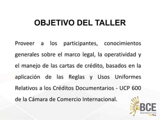 OBJETIVO DEL TALLER
Proveer a los participantes, conocimientos
generales sobre el marco legal, la operatividad y
el manejo de las cartas de crédito, basados en la
aplicación de las Reglas y Usos Uniformes
Relativos a los Créditos Documentarios - UCP 600
de la Cámara de Comercio Internacional.
 