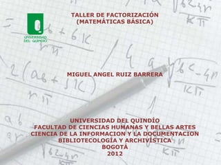 TALLER DE FACTORIZACIÓN
           (MATEMÁTICAS BÁSICA)




         MIGUEL ANGEL RUIZ BARRERA




           UNIVERSIDAD DEL QUINDÍO
 FACULTAD DE CIENCIAS HUMANAS Y BELLAS ARTES
CIENCIA DE LA INFORMACION Y LA DOCUMENTACION
       BIBLIOTECOLOGÍA Y ARCHIVÍSTICA
                   BOGOTÁ
                     2012
 