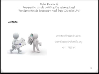 Taller Presencial
            Preparación para la certificación internacional
        “Fundamentos de docencia virtual bajo Chamilo LMS”



Contacto:




                                       eventos@beeznest.com

                                      chamiloperu@chamilo.org

                                            +511 7195191




                                                                11
 
