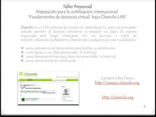 Taller Presencial
         Preparación para la certificación internacional
     “Fundamentos de docencia virtual bajo Chamilo LMS”

Chamilo es un LMS (Sistema de Gestión de Aprendizaje) y entre sus principales
virtudes permitir al docente estructurar o preparar sus clases de manera
organizada para luego interactuar con sus alumnos a través de
Internet, utilizando la plataforma Chamilo para cualquiera de estas modalidades:

   como repositorio de documentos para facilitar su distribución
   como apoyo a sus clases presenciales “b-learning”
   como herramienta base para clases no presenciales “e-learning”.
   Como herramienta de certificación




                                                       Campus Libre Demo:
                                                   http://campus.chamilo.org


                                                        http://chamilo.org

                                                                                   2
 
