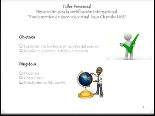 Taller Presencial
         Preparación para la certificación internacional
     “Fundamentos de docencia virtual bajo Chamilo LMS”



Objetivos:

 Exposición de los temas principales del examen
 Resolver ejercicios prácticos del temario


Dirigido A:

 Docentes
 Consultores
 Estudiantes de Educación




                                                           3
 