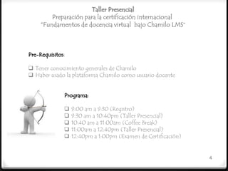 Taller Presencial
         Preparación para la certificación internacional
     “Fundamentos de docencia virtual bajo Chamilo LMS”



Pre-Requisitos:

 Tener conocimiento generales de Chamilo
 Haber usado la plataforma Chamilo como usuario docente


              Programa:

                 9:00 am a 9:30 (Registro)
                 9:30 am a 10:40pm (Taller Presencial)
                 10:40 am a 11:00am (Coffee Break)
                 11:00am a 12:40pm (Taller Presencial)
                 12:40pm a 1:00pm (Examen de Certificación)


                                                               4
 