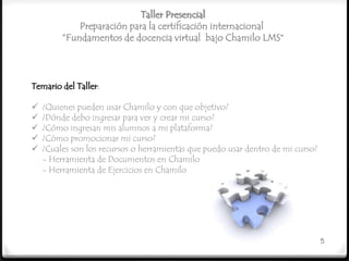 Taller Presencial
             Preparación para la certificación internacional
         “Fundamentos de docencia virtual bajo Chamilo LMS”



Temario del Taller:

   ¿Quienes pueden usar Chamilo y con que objetivo?
   ¿Dónde debo ingresar para ver y crear mi curso?
   ¿Cómo ingresan mis alumnos a mi plataforma?
   ¿Cómo promocionar mi curso?
   ¿Cuales son los recursos o herramientas que puedo usar dentro de mi curso?
    - Herramienta de Documentos en Chamilo
    - Herramienta de Ejercicios en Chamilo




                                                                                 5
 