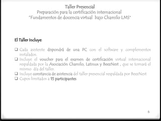 Taller Presencial
             Preparación para la certificación internacional
         “Fundamentos de docencia virtual bajo Chamilo LMS”



El Taller Incluye:

 Cada asistente dispondrá de una PC con el software y complementos
  instalados.
 Incluye el voucher para el examen de certificación virtual internacional
  respaldada por la Asociación Chamilo, Latinux y BeezNest , que se tomará el
  mismo día del taller.
 Incluye constancia de asistencia del taller presencial respaldada por BeezNest
 Cupos limitados a 15 participantes




                                                                              6
 