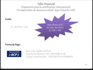 Taller Presencial
              Preparación para la certificación internacional
          “Fundamentos de docencia virtual bajo Chamilo LMS”


Costo:

                                     Solo Hasta el 07
     S/. 250.00 + IGV                de Julio del 2012
                                       S/.100 + IGV




Forma de Pago:

                   Banco de Crédito del Perú
                   Cuenta de Ahorros: 194-17674438-0-66
                   Código Interbancario: 00219411767443806695


                                                                9
 