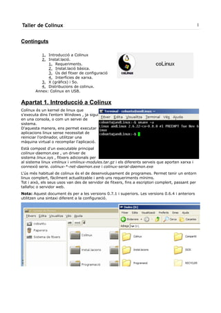 Taller de Colinux                                                                                   1


Continguts

          1. Introducció a Colinux
          2. Instal.lació.
             1. Requeriments.
             2. Instal.lació bàsica.
             3. Ús del fitxer de configuració
             4. Interfícies de xarxa.
          3. X (gràfics) i So.
          4. Distribucions de colinux.
       Annex: Colinux en USB.


Apartat 1. Introducció a Colinux
Colínux és un kernel de linux que
s'executa dins l'entorn Windows , ja sigui
en una consola, o com un servei de
sistema.
D'aquesta manera, ens permet executar
aplicacions linux sense necessitat de
reiniciar l'ordinador, utilitzar una
màquina virtual o recompilar l'aplicació.
Està compost d'un executable principal
colinux-daemon.exe , un driver de
sistema linux.sys , fitxers adicionals per
al sistema linux vmlinux i vmlinux-modules.tar.gz i els diferents serveis que aporten xarxa i
connexió serie. colinux-*-net-daemon.exe i colinux-serial-daemon.exe
L'ús més habitual de colinux és el de desenvolupament de programes. Permet tenir un entorn
linux complert, fàcilment actualitzable i amb uns requeriments mínims.
Tot i això, els seus usos van des de servidor de fitxers, fins a escriptori complert, passant per
tallafoc o servidor web.
Nota: Aquest document és per a les versions 0.7.1 i superiors. Les versions 0.6.4 i anteriors
utilitzen una sintaxi diferent a la configuració.