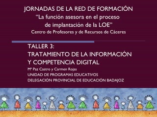 JORNADAS DE LA RED DE FORMACIÓN “La función asesora en el proceso  de implantación de la LOE” Centro de Profesores y de Recursos de Cáceres TALLER 3:  TRATAMIENTO DE LA INFORMACIÓN Y COMPETENCIA DIGITAL Mª Paz Castro y Carmen Rojas UNIDAD DE PROGRAMAS EDUCATIVOS  DELEGACIÓN PROVINCIAL DE EDUCACIÓN BADAJOZ 