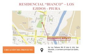RESIDENCIAL “BIANCO” – LOS
EJIDOS - PIURA
UBICACIÓN DEL PROYECTO
Av. Los Tallanes Mz D Lota 4, Urb. San
Eduardo , o carretera principal Los Ejidos,
Piura.
 