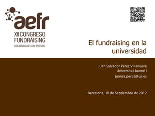 El fundraising en la
        universidad

      Juan Salvador Pérez Villanueva
                 Universitat Jaume I
                juansa.perez@uji.es



Barcelona, 18 de Septiembre de 2012
 