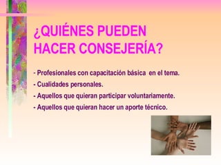 Profesionales con capacitación básica  en el tema. - Cualidades personales. - Aquellos que quieran participar voluntariamente. - Aquellos que quieran hacer un aporte técnico. ¿QUIÉNES PUEDEN HACER CONSEJERÍA? 