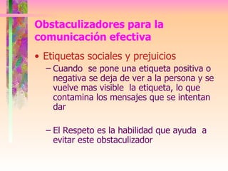 Etiquetas sociales y prejuicios Cuando  se pone una etiqueta positiva o negativa se deja de ver a la persona y se vuelve mas visible  la etiqueta, lo que contamina los mensajes que se intentan dar  El Respeto es la habilidad que ayuda  a evitar este obstaculizador Obstaculizadores para la comunicación efectiva 